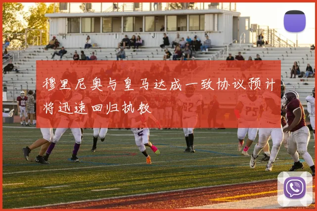 穆里尼奥与皇马达成一致协议预计将迅速回归执教
