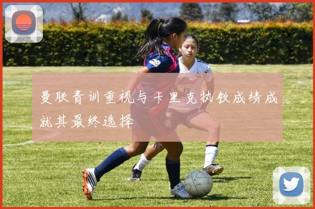 曼联青训重视与卡里克执教成绩成就其最终选择