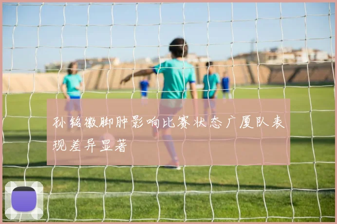 孙铭徽脚肿影响比赛状态广厦队表现差异显著