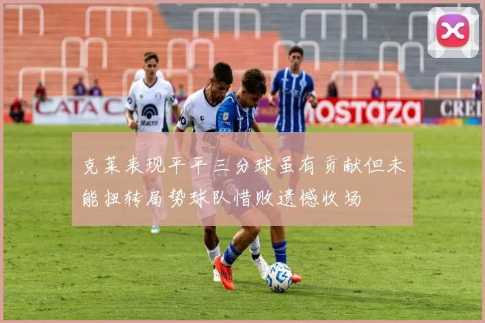 克莱表现平平三分球虽有贡献但未能扭转局势球队惜败遗憾收场