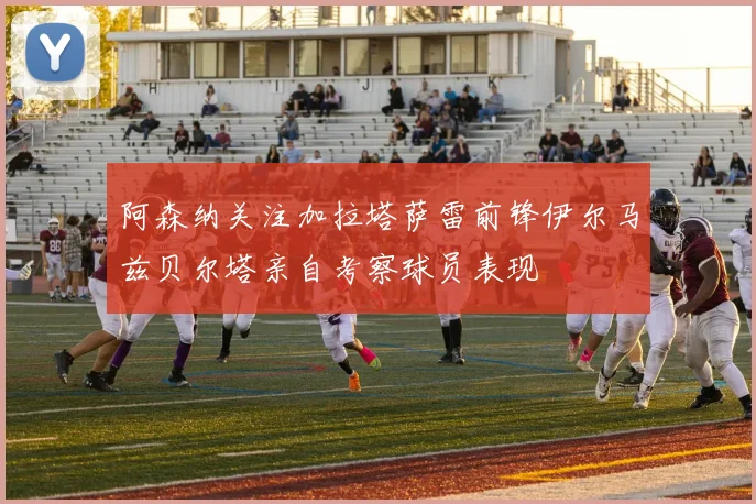 阿森纳关注加拉塔萨雷前锋伊尔马兹贝尔塔亲自考察球员表现