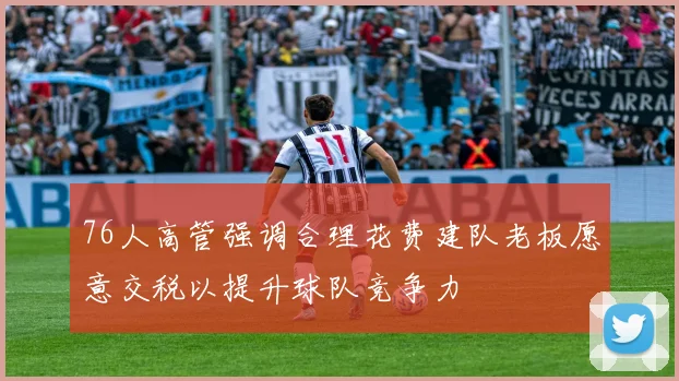 76人高管强调合理花费建队老板愿意交税以提升球队竞争力