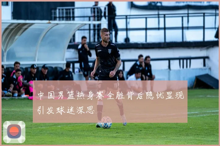 中国男篮热身赛全胜背后隐忧显现引发球迷深思