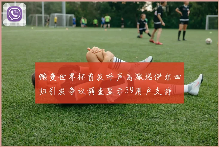 鲍曼世界杯首发呼声高涨诺伊尔回归引发争议调查显示59用户支持