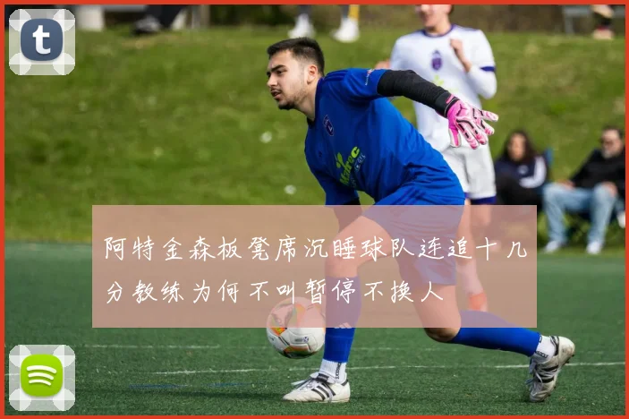 阿特金森板凳席沉睡球队连追十几分教练为何不叫暂停不换人