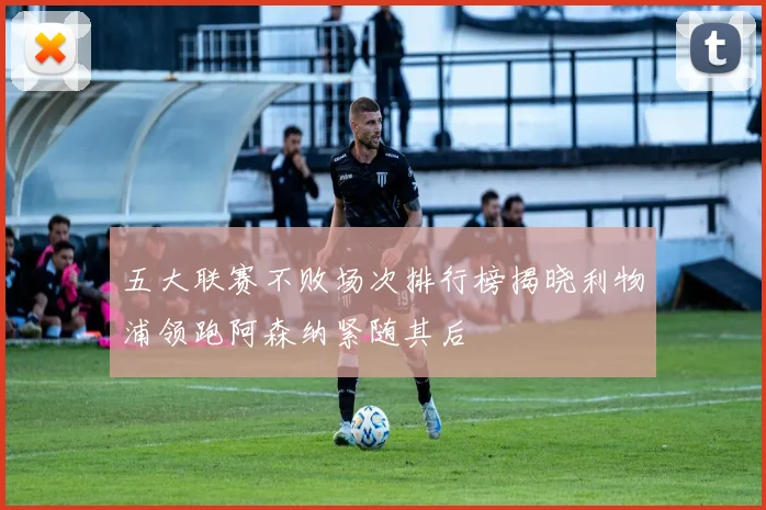 五大联赛不败场次排行榜揭晓利物浦领跑阿森纳紧随其后