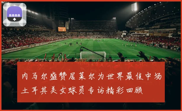 内马尔盛赞居莱尔为世界最佳中场土耳其美女球员专访精彩回顾