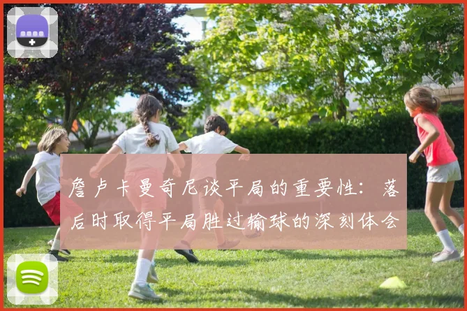 詹卢卡曼奇尼谈平局的重要性：落后时取得平局胜过输球的深刻体会