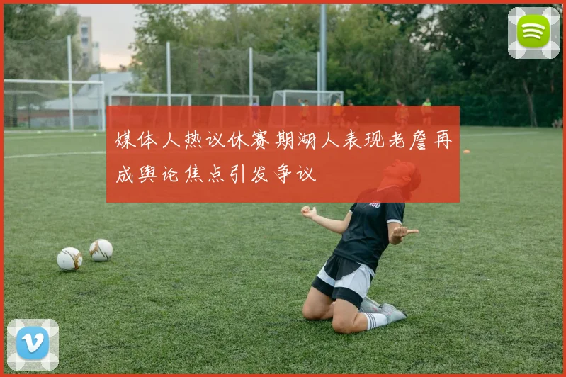 媒体人热议休赛期湖人表现老詹再成舆论焦点引发争议