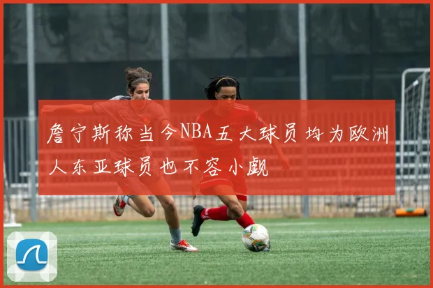 詹宁斯称当今NBA五大球员均为欧洲人东亚球员也不容小觑