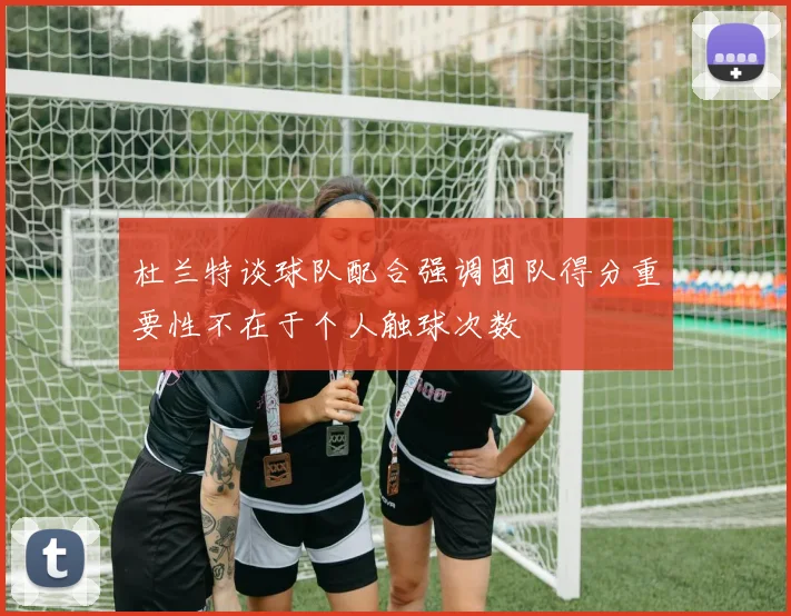 杜兰特谈球队配合强调团队得分重要性不在于个人触球次数