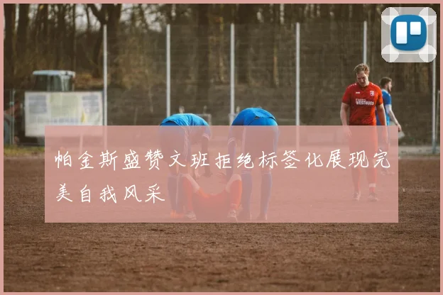 帕金斯盛赞文班拒绝标签化展现完美自我风采