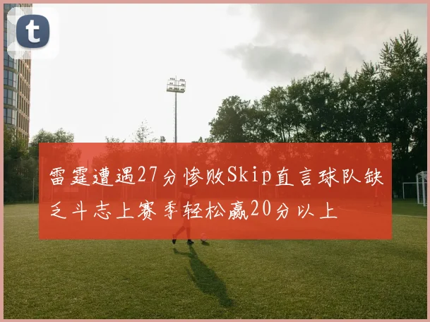 雷霆遭遇27分惨败Skip直言球队缺乏斗志上赛季轻松赢20分以上