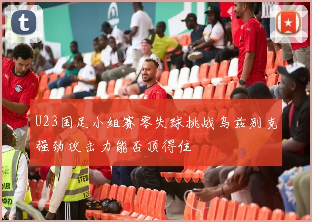 U23国足小组赛零失球挑战乌兹别克强劲攻击力能否顶得住