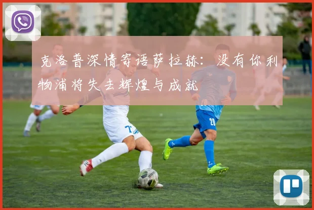 克洛普深情寄语萨拉赫：没有你利物浦将失去辉煌与成就