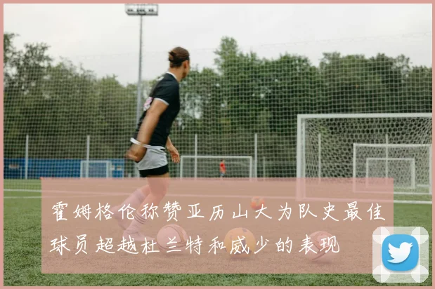 霍姆格伦称赞亚历山大为队史最佳球员超越杜兰特和威少的表现