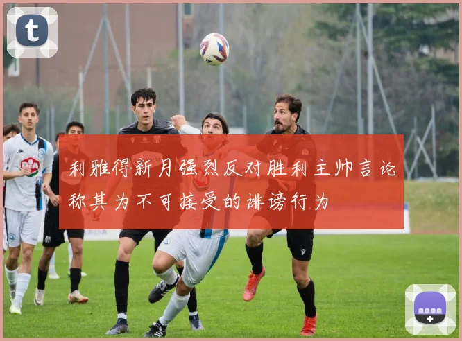 利雅得新月强烈反对胜利主帅言论称其为不可接受的诽谤行为