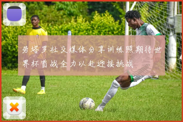 劳塔罗社交媒体分享训练照期待世界杯首战全力以赴迎接挑战
