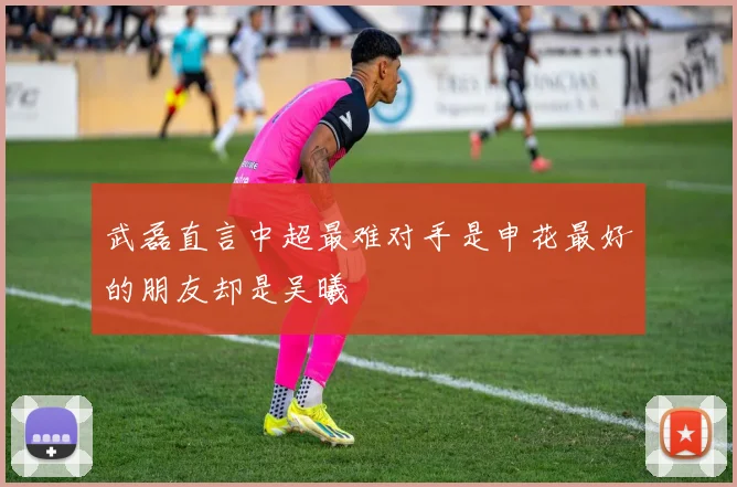 武磊直言中超最难对手是申花最好的朋友却是吴曦