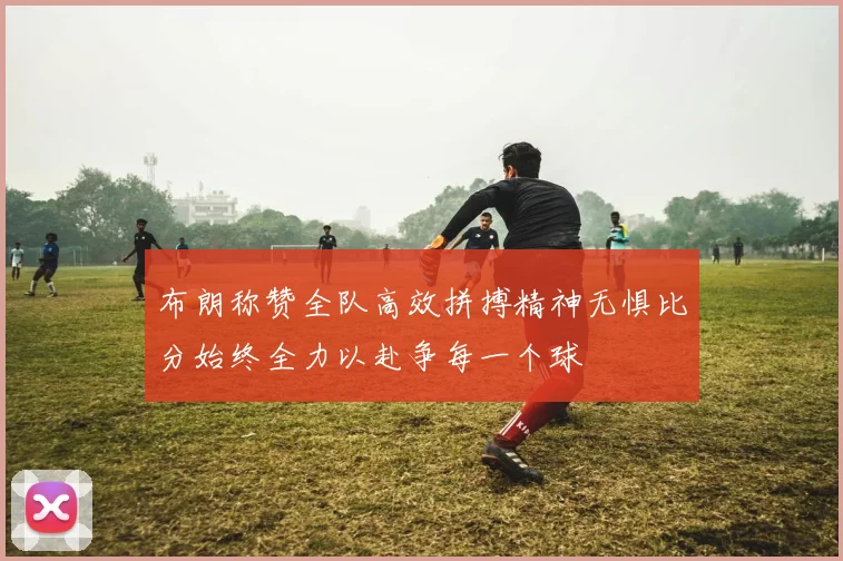布朗称赞全队高效拼搏精神无惧比分始终全力以赴争每一个球
