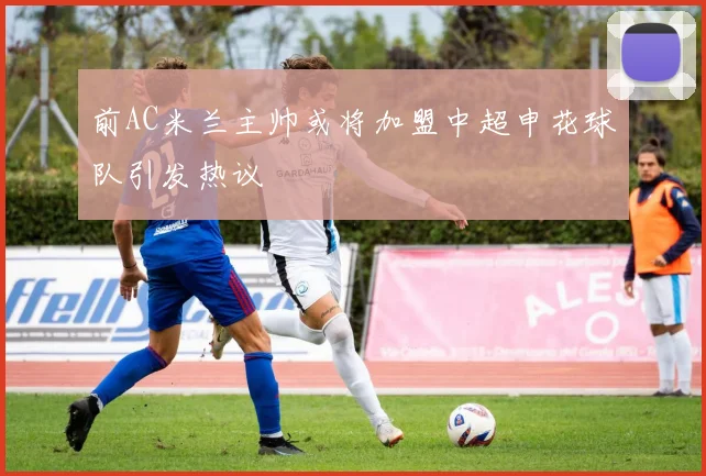 前AC米兰主帅或将加盟中超申花球队引发热议