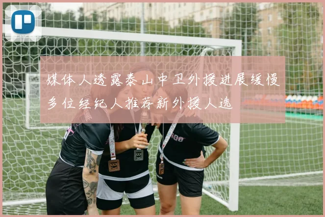 媒体人透露泰山中卫外援进展缓慢多位经纪人推荐新外援人选