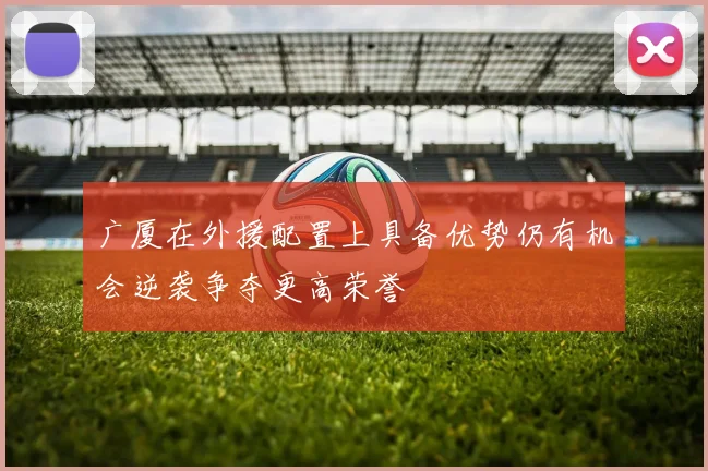 广厦在外援配置上具备优势仍有机会逆袭争夺更高荣誉