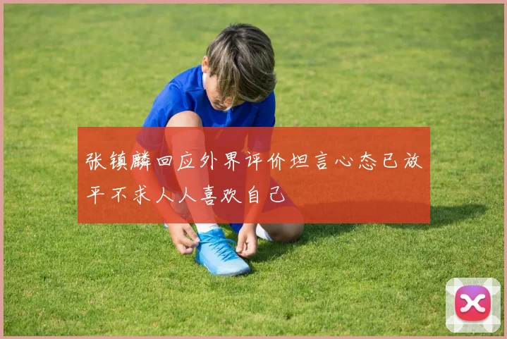 张镇麟回应外界评价坦言心态已放平不求人人喜欢自己