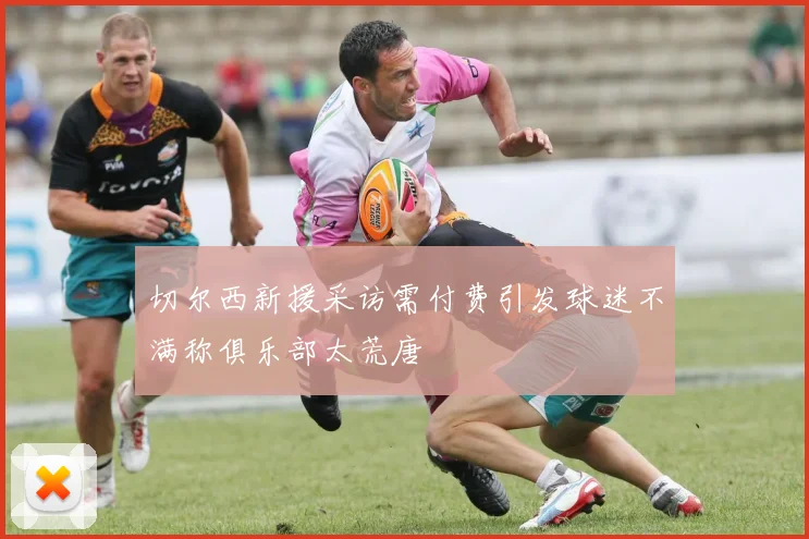 切尔西新援采访需付费引发球迷不满称俱乐部太荒唐
