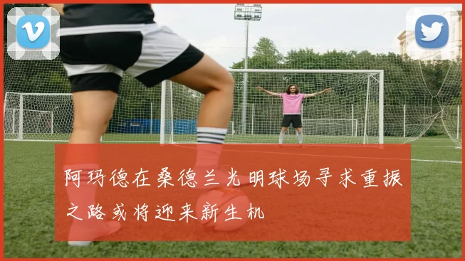 阿玛德在桑德兰光明球场寻求重振之路或将迎来新生机