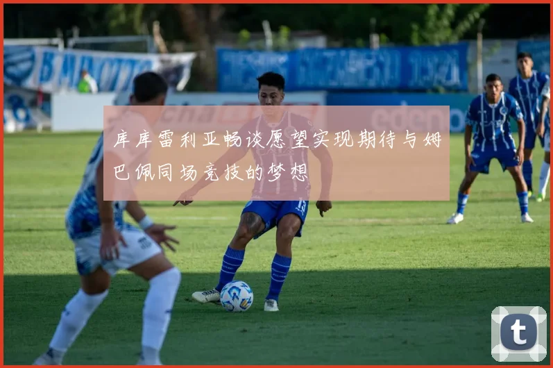库库雷利亚畅谈愿望实现期待与姆巴佩同场竞技的梦想