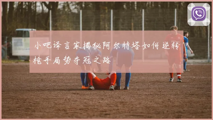 小吧译言家揭秘阿尔特塔如何逆转枪手局势夺冠之路