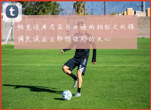 帕克谈库尼亚与坎通纳相似之处强调失误后立即想弥补的决心
